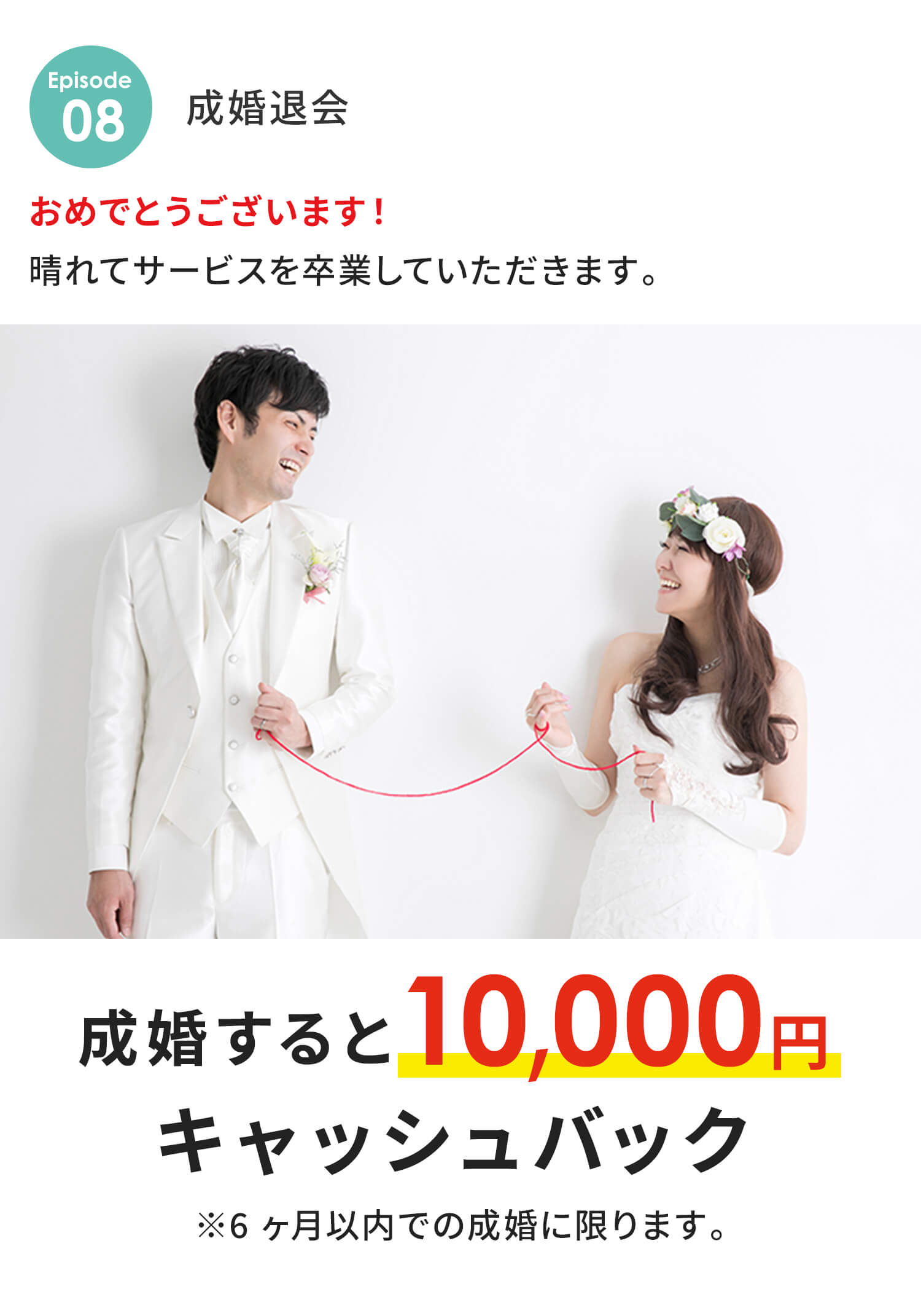 成婚退会 おめでとうございます！晴れてサービスを卒業していただきます。 成婚すると10,000円キャッシュバック ※6ヶ月以内での成婚に限ります。