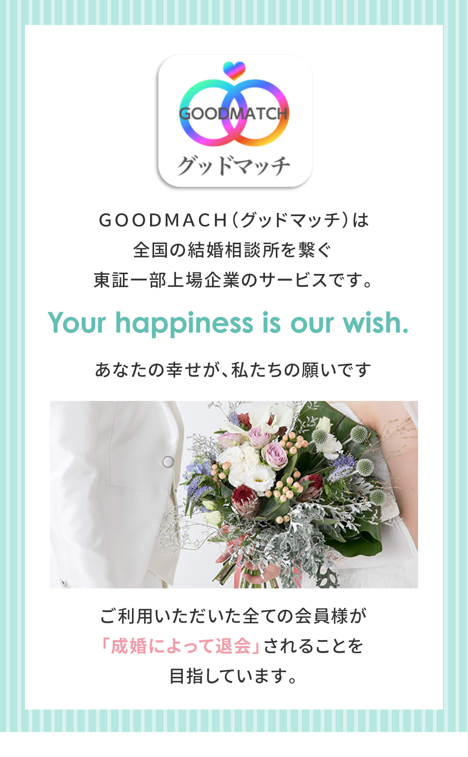 ＧＯＯＤＭＡＣＨ（グッドマッチ）は全国の結婚相談所を繋ぐ東証一部上場企業のサービスです。あなたの幸せが、私たちの願いです ご利用いただいた全ての会員様が「成婚によって退会」されることを目指しています。